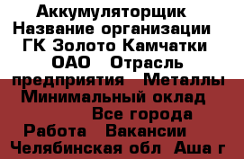 Аккумуляторщик › Название организации ­ ГК Золото Камчатки, ОАО › Отрасль предприятия ­ Металлы › Минимальный оклад ­ 22 500 - Все города Работа » Вакансии   . Челябинская обл.,Аша г.